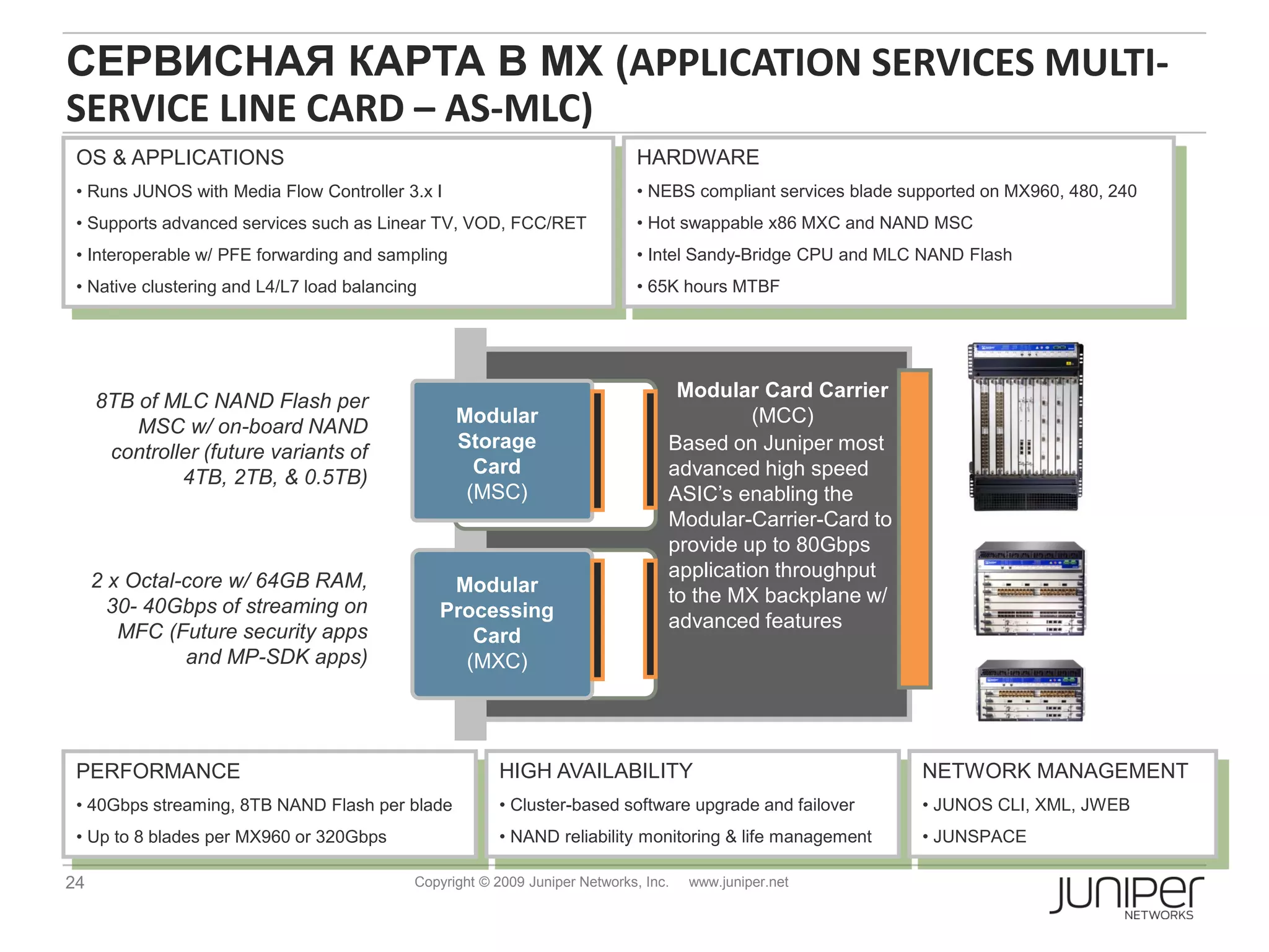 СЕРВИСНАЯ КАРТА В МХ (APPLICATION SERVICES MULTI-
SERVICE LINE CARD – AS-MLC)
 OS & APPLICATIONS                                                            HARDWARE
 • Runs JUNOS with Media Flow Controller 3.x I                                • NEBS compliant services blade supported on MX960, 480, 240
 • Supports advanced services such as Linear TV, VOD, FCC/RET                 • Hot swappable x86 MXC and NAND MSC
 • Interoperable w/ PFE forwarding and sampling                               • Intel Sandy-Bridge CPU and MLC NAND Flash
 • Native clustering and L4/L7 load balancing                                 • 65K hours MTBF




                                                                                   Modular Card Carrier
     8TB of MLC NAND Flash per
                                                  Modular                                  (MCC)
         MSC w/ on-board NAND
                                                  Storage                         Based on Juniper most
      controller (future variants of
                                                    Card                          advanced high speed
              4TB, 2TB, & 0.5TB)
                                                   (MSC)                          ASIC’s enabling the
                                                                                  Modular-Carrier-Card to
                                                                                  provide up to 80Gbps
                                                                                  application throughput
     2 x Octal-core w/ 64GB RAM,                 Modular                          to the MX backplane w/
       30- 40Gbps of streaming on               Processing                        advanced features
        MFC (Future security apps                  Card
               and MP-SDK apps)                   (MXC)




 PERFORMANCE                                            HIGH AVAILABILITY                                       NETWORK MANAGEMENT
 • 40Gbps streaming, 8TB NAND Flash per blade           • Cluster-based software upgrade and failover           • JUNOS CLI, XML, JWEB
 • Up to 8 blades per MX960 or 320Gbps                  • NAND reliability monitoring & life management         • JUNSPACE

24                                          Copyright © 2009 Juniper Networks, Inc.   www.juniper.net
 