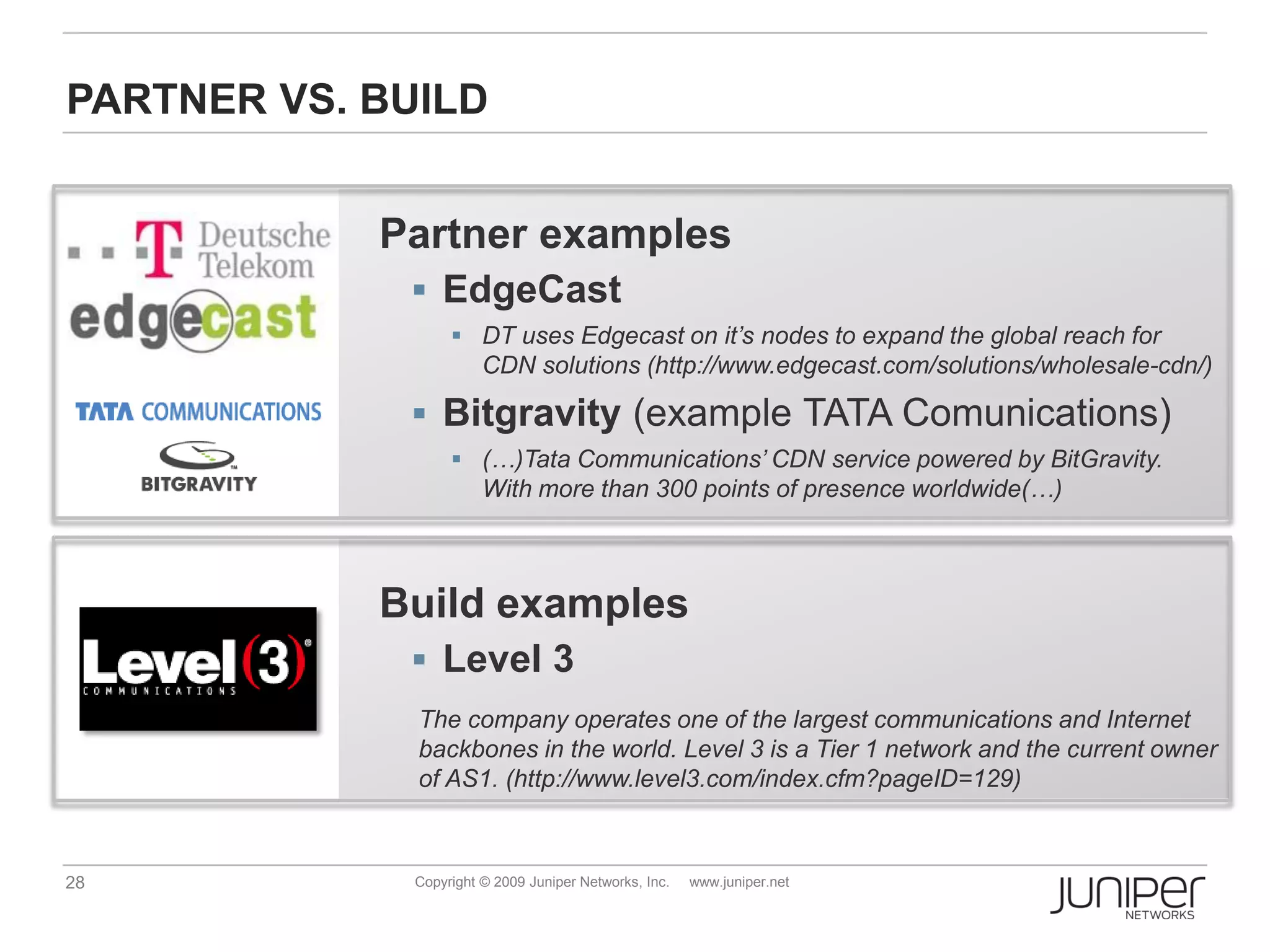 PARTNER VS. BUILD


            Partner examples
              EdgeCast
                    DT uses Edgecast on it’s nodes to expand the global reach for
                     CDN solutions (http://www.edgecast.com/solutions/wholesale-cdn/)

              Bitgravity (example TATA Comunications)
                    (…)Tata Communications’ CDN service powered by BitGravity.
                     With more than 300 points of presence worldwide(…)



            Build examples
              Level 3
              The company operates one of the largest communications and Internet
              backbones in the world. Level 3 is a Tier 1 network and the current owner
              of AS1. (http://www.level3.com/index.cfm?pageID=129)



28            Copyright © 2009 Juniper Networks, Inc.   www.juniper.net
 