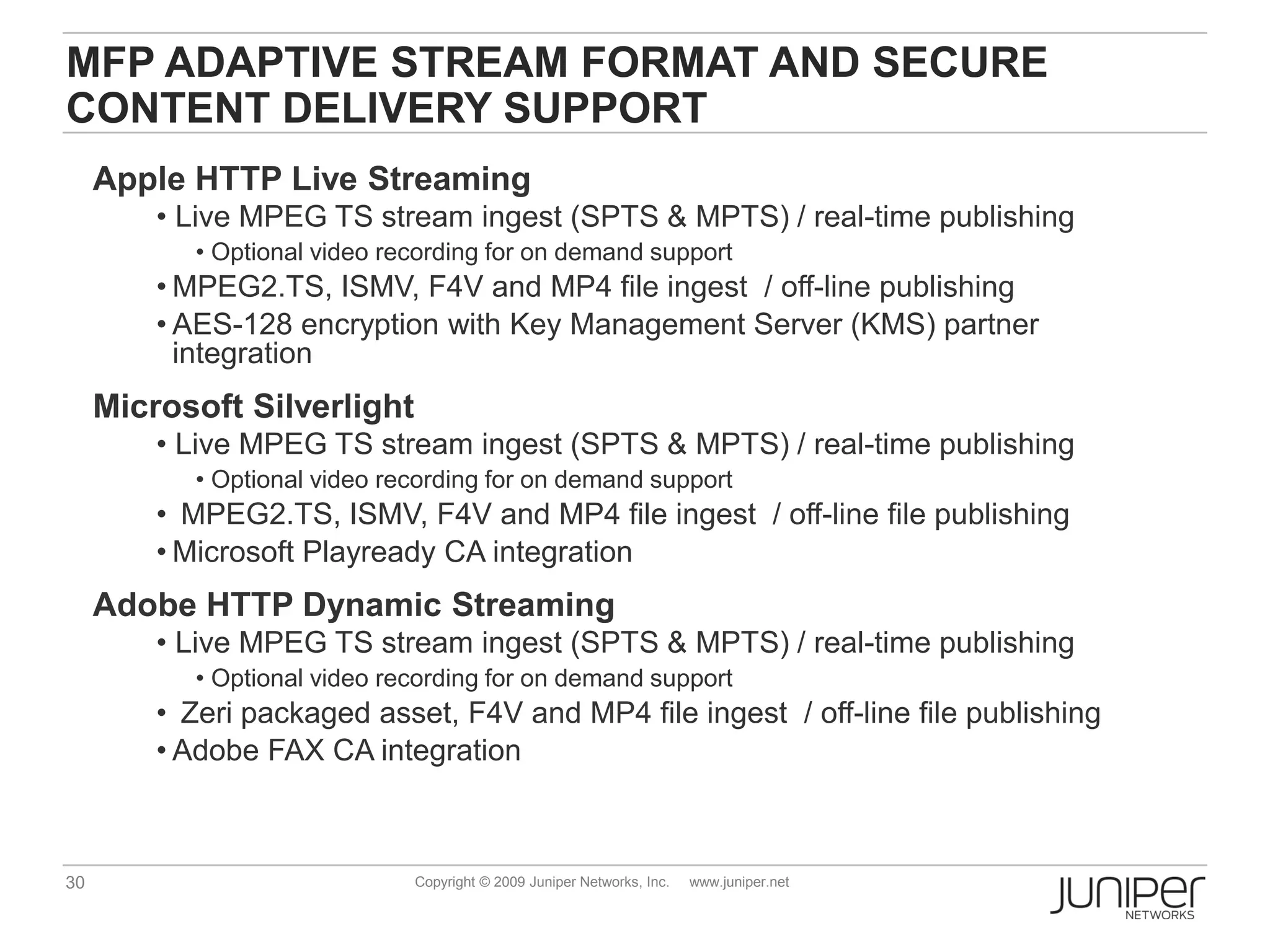 MFP ADAPTIVE STREAM FORMAT AND SECURE
CONTENT DELIVERY SUPPORT
     Apple HTTP Live Streaming
         • Live MPEG TS stream ingest (SPTS & MPTS) / real-time publishing
            • Optional video recording for on demand support
         • MPEG2.TS, ISMV, F4V and MP4 file ingest / off-line publishing
         • AES-128 encryption with Key Management Server (KMS) partner
           integration
     Microsoft Silverlight
         • Live MPEG TS stream ingest (SPTS & MPTS) / real-time publishing
            • Optional video recording for on demand support
         • MPEG2.TS, ISMV, F4V and MP4 file ingest / off-line file publishing
         • Microsoft Playready CA integration
     Adobe HTTP Dynamic Streaming
         • Live MPEG TS stream ingest (SPTS & MPTS) / real-time publishing
            • Optional video recording for on demand support
         • Zeri packaged asset, F4V and MP4 file ingest / off-line file publishing
         • Adobe FAX CA integration



30                             Copyright © 2009 Juniper Networks, Inc.   www.juniper.net
 