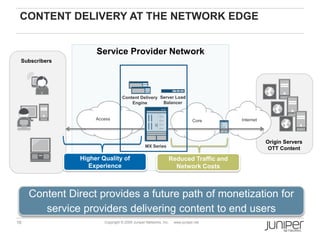 CONTENT DELIVERY AT THE NETWORK EDGE


                     Service Provider Network
 Subscribers




                                  Content Delivery Server Load
                                      Engine        Balancer


                     Access                                                  Core   Internet




                                                                                               Origin Servers
                                                MX Series
                                                                                                OTT Content
                Higher Quality of                             Reduced Traffic and
                   Experience                                   Network Costs



     Content Direct provides a future path of monetization for
        service providers delivering content to end users
16                      Copyright © 2009 Juniper Networks, Inc.   www.juniper.net
 