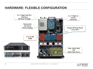 HARDWARE: FLEXIBLE CONFIGURATION

      8 x 1 GigE Intel Pro                                                           2 x 1 GigE on
            Interface                                                                    board
       OR Dual 10 GigE                                                                 interfaces

              Redundant
               Hot Swap
             Power Supply                                                           Single OR Dual Quad
                                                                                         Core CPU



                  4 to 32 GB
                     RAM




                                                                                    SAS, SATA HDD
                                                                                          OR
                                                                                    SSD Flash Drive




20                      Copyright © 2009 Juniper Networks, Inc.   www.juniper.net
 
