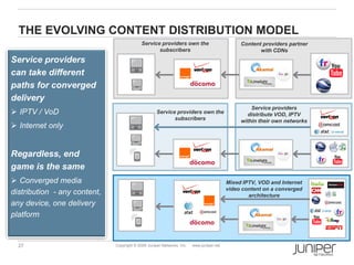 THE EVOLVING CONTENT DISTRIBUTION MODEL
                                            Service providers own the                          Content providers partner
                                                   subscribers                                        with CDNs
Service providers
can take different
paths for converged
delivery
                                                                                                   Service providers
 IPTV / VoD                                        Service providers own the                     distribute VOD, IPTV
                                                           subscribers                         within their own networks
 Internet only


Regardless, end
game is the same
 Converged media                                                                         Mixed IPTV, VOD and Internet
                                                                                          video content on a converged
distribution - any content,                                                                       architecture
any device, one delivery
platform


  27                          Copyright © 2009 Juniper Networks, Inc.   www.juniper.net
 
