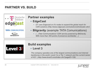 PARTNER VS. BUILD


            Partner examples
              EdgeCast
                    DT uses Edgecast on it’s nodes to expand the global reach for
                     CDN solutions (http://www.edgecast.com/solutions/wholesale-cdn/)

              Bitgravity (example TATA Comunications)
                    (…)Tata Communications’ CDN service powered by BitGravity.
                     With more than 300 points of presence worldwide(…)



            Build examples
              Level 3
              The company operates one of the largest communications and Internet
              backbones in the world. Level 3 is a Tier 1 network and the current owner
              of AS1. (http://www.level3.com/index.cfm?pageID=129)



28            Copyright © 2009 Juniper Networks, Inc.   www.juniper.net
 
