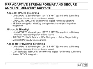 MFP ADAPTIVE STREAM FORMAT AND SECURE
CONTENT DELIVERY SUPPORT
     Apple HTTP Live Streaming
         • Live MPEG TS stream ingest (SPTS & MPTS) / real-time publishing
            • Optional video recording for on demand support
         • MPEG2.TS, ISMV, F4V and MP4 file ingest / off-line publishing
         • AES-128 encryption with Key Management Server (KMS) partner
           integration
     Microsoft Silverlight
         • Live MPEG TS stream ingest (SPTS & MPTS) / real-time publishing
            • Optional video recording for on demand support
         • MPEG2.TS, ISMV, F4V and MP4 file ingest / off-line file publishing
         • Microsoft Playready CA integration
     Adobe HTTP Dynamic Streaming
         • Live MPEG TS stream ingest (SPTS & MPTS) / real-time publishing
            • Optional video recording for on demand support
         • Zeri packaged asset, F4V and MP4 file ingest / off-line file publishing
         • Adobe FAX CA integration



30                             Copyright © 2009 Juniper Networks, Inc.   www.juniper.net
 