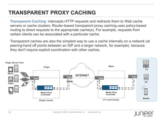 TRANSPARENT PROXY CACHING
    Transparent Caching: intercepts HTTP requests and redirects them to Web cache
    servers or cache clusters. Router-based transparent proxy caching uses policy-based
    routing to direct requests to the appropriate cache(s). For example, requests from
    certain clients can be associated with a particular cache.
    Transparent caches are also the simplest way to use a cache internally on a network (at
    peering-hand off points between an ISP and a larger network, for example), because
    they don't require explicit coordination with other caches.


Origin Server Farm

                         Origin                                                                      Metro
                                                                                                                      TV

  Music
                                                               INTERNET

                                                    Router                                                           PC
  Video



                       Media Flow                                                                  Media Flow
   Web                                                                                             Controller
                       Controller
                                                                                                                    Mobile
                     (Origin Cache)                                                             (1st Level Cache)




  33                                Copyright © 2009 Juniper Networks, Inc.   www.juniper.net
 