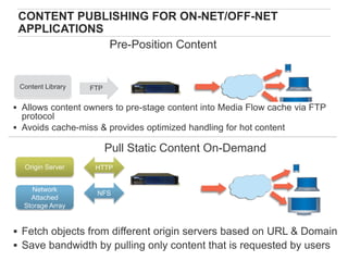 CONTENT PUBLISHING FOR ON-NET/OFF-NET
 APPLICATIONS
              Pre-Position Content


 Content Library   FTP

 Allows content owners to pre-stage content into Media Flow cache via FTP
  protocol
 Avoids cache-miss & provides optimized handling for hot content

                         Pull Static Content On-Demand
  Origin Server     HTTP


    Network
                    NFS
    Attached
  Storage Array


 Fetch objects from different origin servers based on URL & Domain
                     Copyright © 2009 Juniper Networks, Inc. www.juniper.net
 Save bandwidth by pulling only content that is requested by users
 41
 