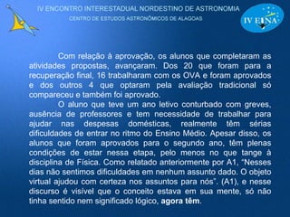 Com relação à aprovação, os alunos que completaram as atividades propostas, avançaram. Dos 20 que foram para a recuperação final, 16 trabalharam com os OVA e foram aprovados e dos outros 4 que optaram pela avaliação tradicional só compareceu e também foi aprovado. O aluno que teve um ano letivo conturbado com greves, ausência de professores e tem necessidade de trabalhar para ajudar nas despesas domésticas, realmente têm sérias dificuldades de entrar no ritmo do Ensino Médio. Apesar disso, os alunos que foram aprovados para o segundo ano, têm plenas condições de estar nessa etapa, pelo menos no que tange à disciplina de Física. Como relatado anteriormente por A1, “Nesses dias não sentimos dificuldades em nenhum assunto dado. O objeto virtual ajudou com certeza nos assuntos para nós”. (A1), e nesse discurso é visível que o conceito estava em sua mente, só não tinha sentido nem significado lógico,  agora têm .   