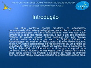 Introdução No atual contexto escolar brasileiro, os educadores necessitam de alternativas pedagógicas que auxiliem o processo de ensino/aprendizagem de forma mais eficiente, uma vez que aulas tornam-se a cada dia menos atrativas, o que é um dos principais motivos da evasão escolar. Essa pesquisa tem por objetivo principal testar a eficácia do uso de Objetos Virtuais de Aprendizagem no ensino de Física para o Ensino Médio Noturno, esses OVA serão selecionados do repositório RIVED um projeto da SEED/MEC, através de um estudo de campo com a aplicação de OVA no laboratório de Informática com 5 turmas de segundo ano do Ensino Médio Noturno, turmas essas com 20 alunos em média, onde esses alunos não tiveram a disciplina de Física no primeiro ano do Ensino Médio, devido a carência de professores nessa área.  