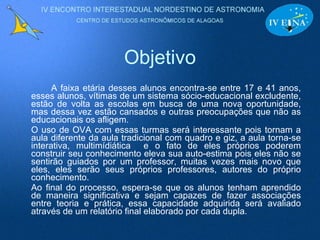 Objetivo A faixa etária desses alunos encontra-se entre 17 e 41 anos, esses alunos, vítimas de um sistema sócio-educacional excludente, estão de volta as escolas em busca de uma nova oportunidade, mas dessa vez estão cansados e outras preocupações que não as educacionais os afligem. O uso de OVA com essas turmas será interessante pois tornam a aula diferente da aula tradicional com quadro e giz, a aula torna-se interativa, multimídiática  e o fato de eles próprios poderem construir seu conhecimento eleva sua auto-estima pois eles não se sentirão guiados por um professor, muitas vezes mais novo que eles, eles serão seus próprios professores, autores do próprio conhecimento. Ao final do processo, espera-se que os alunos tenham aprendido de maneira significativa e sejam capazes de fazer associações entre teoria e prática, essa capacidade adquirida será avaliado através de um relatório final elaborado por cada dupla. 