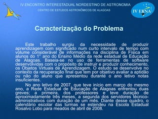 Caracterização do Problema Este trabalho surgiu da necessidade de produzir aprendizagem com significado num curto intervalo de tempo com volume considerável de informações na disciplina de Física em alunos do 1° ano do Ensino Médio da rede estadual de Educação de Alagoas. Baseia-se no uso de ferramentas de software desenvolvidas com o propósito de instruir e produzir conhecimento, os Objetos Virtuais de Aprendizagem. O estudo se desenvolve no contexto da recuperação final que tem por objetivo avaliar a aptidão ou não do aluno que apresentou durante o ano letivo notas insuficientes. No ano letivo de 2007, que teve início em março do mesmo ano, a Rede Estadual de Educação de Alagoas enfrentou duas greves; a primeira, dos professores e teve duração de aproximadamente três meses, a segunda dos servidores técnico-administrativos com duração de um mês. Diante desse quadro, o calendário escolar das turmas se estendeu na Escola Estadual Rosalvo Lobo para meados de abril de 2008. 