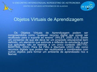 Objetos Virtuais de Aprendizagem Os Objetos Virtuais de Aprendizagem podem ser compreendidos como “qualquer recurso digital que possa ser reutilizado para o suporte ao ensino” (WILEY, 2000, p.3). Existe um consenso de que ele deve ter um propósito educacional bem definido, um elemento que estimule a reflexão do estudante e que sua aplicação não se restrinja a um único contexto (BETTIO, MARTINS, 2004). Para Sá Filho e Machado (2003) são como recursos digitais que podem ser reutilizados e combinados com outros objetos para formar um ambiente de aprendizado rico e flexível. 