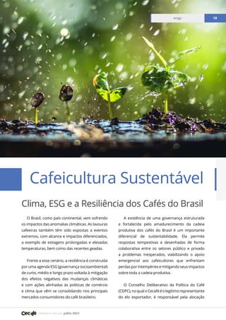 Relatório mensal julho 2021
Artigo 18
Clima, ESG e a Resiliência dos Cafés do Brasil
Cafeicultura Sustentável
Artigo 18
O Brasil, como país continental, vem sofrendo
os impactos das anomalias climáticas. As lavouras
cafeeiras também têm sido expostas a eventos
extremos, com alcance e impactos diferenciados,
a exemplo de estiagens prolongadas e elevadas
temperaturas, bem como das recentes geadas.
Frente a esse cenário, a resiliência é construída
por uma agenda ESG (governança socioambiental)
de curto, médio e longo prazo voltada à mitigação
dos efeitos negativos das mudanças climáticas
e com ações alinhadas às políticas de comércio
e clima que vêm se consolidando nos principais
mercados consumidores do café brasileiro.
A existência de uma governança estruturada
e fortalecida pelo amadurecimento da cadeia
produtiva dos cafés do Brasil é um importante
diferencial de sustentabilidade. Ela permite
respostas tempestivas e desenhadas de forma
colaborativa entre os setores público e privado
a problemas inesperados, viabilizando o apoio
emergencial aos cafeicultores que enfrentam
perdas por intempéries e mitigando seus impactos
sobre toda a cadeia produtiva.
O Conselho Deliberativo da Política do Café
(CDPC),noqualoCecafééolegítimorepresentante
do elo exportador, é responsável pela alocação
 