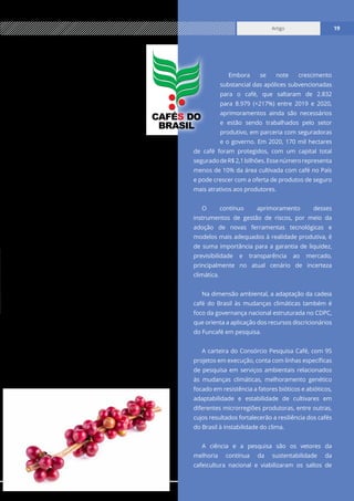 www.cecafe.com.br
Artigo 19
Artigo 19
dos R$ 6 bilhões do Fundo de Defesa da
Economia Cafeeira (Funcafé), que oferece
diferentes linhas de financiamento para
todos os segmentos da cadeia produtiva.
Esses recursos apoiam a recuperação
de cafezais danificados por eventos
climáticos extremos e o ordenamento
da oferta, importante estratégia frente à
intensificação da volatilidade dos preços.
Uma boa governança setorial também
está associada à existência de instrumentos
de gerenciamento dos riscos da cadeia de
abastecimento, a exemplo dos contratos de hedge
e do seguro rural, instrumento fundamental para
minimizar as perdas decorrentes dos extremos
climáticos.
No Brasil, contratos futuros, a termo e de barter
se popularizaram nos últimos anos, inclusive com
a adesão de pequenos e médios cafeicultores, que
passam a ter previsibilidade de receita, protegendo
seus investimentos. O fortalecimento dessas
ferramentas resulta em melhor aproveitamento
das janelas mais favoráveis para a negociação do
café no mercado, garantindo a renda futura.
No tocante ao seguro, o café está inserido no
Programa de Subvenção ao Prêmio do Seguro
Rural (PSR) do Ministério da Agricultura, Pecuária
e Abastecimento (Mapa) e, desde o ano passado,
foi beneficiado com o aumento do percentual de
subvenção ao prêmio, cujo limite mínimo passou
de 20% para 40%.
Embora se note crescimento
substancial das apólices subvencionadas
para o café, que saltaram de 2.832
para 8.979 (+217%) entre 2019 e 2020,
aprimoramentos ainda são necessários
e estão sendo trabalhados pelo setor
produtivo, em parceria com seguradoras
e o governo. Em 2020, 170 mil hectares
de café foram protegidos, com um capital total
seguradodeR$2,1bilhões.Essenúmerorepresenta
menos de 10% da área cultivada com café no País
e pode crescer com a oferta de produtos de seguro
mais atrativos aos produtores.
O contínuo aprimoramento desses
instrumentos de gestão de riscos, por meio da
adoção de novas ferramentas tecnológicas e
modelos mais adequados à realidade produtiva, é
de suma importância para a garantia de liquidez,
previsibilidade e transparência ao mercado,
principalmente no atual cenário de incerteza
climática.
Na dimensão ambiental, a adaptação da cadeia
café do Brasil às mudanças climáticas também é
foco da governança nacional estruturada no CDPC,
que orienta a aplicação dos recursos discricionários
do Funcafé em pesquisa.
A carteira do Consórcio Pesquisa Café, com 95
projetos em execução, conta com linhas específicas
de pesquisa em serviços ambientais relacionados
às mudanças climáticas, melhoramento genético
focado em resistência a fatores bióticos e abióticos,
adaptabilidade e estabilidade de cultivares em
diferentes microrregiões produtoras, entre outras,
cujos resultados fortalecerão a resiliência dos cafés
do Brasil à instabilidade do clima.
A ciência e a pesquisa são os vetores da
melhoria contínua da sustentabilidade da
cafeicultura nacional e viabilizaram os saltos de
CAFÉ DO
BRASIL
S
 