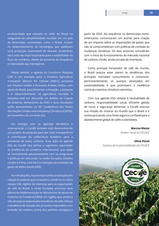Relatório mensal julho 2021
Artigo 20
produtividade que colocam os cafés do Brasil na
vanguarda da competitividade mundial. Em um país
de dimensões continentais como o Brasil, investir
no desenvolvimento de tecnologias que viabilizam
uma produção sustentável de elevado rendimento
será cada vez mais importante para a estabilidade do
fluxo de comércio, diante do aumento da frequência
e intensidade das intempéries.
Nesse sentido, a agenda do Consórcio Pesquisa
Café é um exemplo para a iniciativa Agriculture
Innovation Mission for Climate (AIM-C), proposta
por Estados Unidos e Emirados Árabes Unidos, com
apoio do Brasil, para fomentar a inovação, a pesquisa
e o desenvolvimento na agricultura mundial. A
iniciativa está em discussão no âmbito da Cúpula
de Sistemas Alimentares da ONU e seus resultados
serão apresentados na 26ª Conferência das Partes
das Nações Unidas sobre Mudança Climática (COP26),
em novembro do corrente ano.
Em sinergia com as agendas doméstica e
internacional, o Cecafé também está desenvolvendo
um projeto de pesquisa para dar mais transparência
à contribuição da cafeicultura brasileira para a
economia de baixo carbono. Essa ação da agenda
ESG do Cecafé visa alinhar o segmento exportador
às tendências do comércio internacional, que estão
se consolidando paulatinamente com os programas
e políticas em discussão na União Europeia, Estados
Unidos e China, com foco na redução nas emissões de
gases de efeito estufa (GEE).
Nomêsdejulho,houveimportantessinalizaçõesem
relação às políticas que conectam o comércio e o clima
nessas três regiões de interesse para as exportações
de café do Brasil. A União Europeia anunciou seus
planos de implementação do Mecanismo de Ajuste de
Carbono na Fronteira (CBAM, em inglês), que, embora
não abranja as exportações brasileiras de café, reforça
a tendência de taxação dos produtos importados com
emissão de carbono acima dos padrões europeus a
partir de 2023. Na sequência, os democratas norte-
americanos comunicaram um acordo para criação
de um imposto sobre as importações de países que
não se comprometeram com políticas de combate às
mudanças climáticas. Os dois anúncios coincidiram
com o início do funcionamento do mercado nacional
de carbono chinês, ainda cercado de incertezas.
Como principal fornecedor de café do mundo,
o Brasil precisa estar atento às tendências dos
principais mercados consumidores e comunicar,
permanentemente, os avanços alcançados em
sustentabilidade e que promovem a resiliência
nacional a eventos climáticos extremos.
Com sua agenda ESG voltada à neutralidade de
carbono, responsabilidade social, eficiente gestão
de riscos e segurança alimentar, o Cecafé executa
sua missão de mostrar ao mundo que o Brasil é e
continuará sendo uma fonte segura e confiável para o
abastecimento global de cafés sustentáveis.
Marcos Matos
Diretor Geral do CECAFÉ
Silvia Pizzol
Gestora de Sustentabilidade do CECAFÉ
 