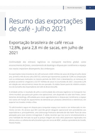 www.cecafe.com.br
Resumo das exportações 3
Exportação brasileira de café recua
12,8%, para 2,8 mi de sacas, em julho de
2021
Continuidade dos entraves logísticos no transporte marítimo global, como
encarecimento de fretes, cancelamento de bookings e disputa por contêineres e espaço
nos navios impactam desempenho dos embarques
As exportações totais brasileiras de café somaram 2,826 milhões de sacas de 60 kg em julho deste
ano, primeiro mês do ano safra 2021/22, volume que representou queda de 12,8% na comparação
com os embarques realizados no mesmo período de 2020. Com o desempenho, as remessas do
produto ao exterior chegaram a 23,737 milhões de sacas no acumulado de 2021, crescendo 2,2%
em relação aos sete primeiros meses do ano passado. Os dados fazem parte do relatório estatís-
tico do Conselho dos Exportadores de Café do Brasil (Cecafé).
A entidade atribui o resultado de julho à continuidade dos entraves logísticos no transporte ma-
rítimo mundial, que passa por grave crise operacional, com disparada no valor dos fretes, cance-
lamentos de bookings, dificuldade para novos agendamentos e disputa por contêineres e espaço
nos navios em função do aquecimento da demanda por produtos alimentícios e eletrônicos, em
especial nos Estados Unidos e Ásia.
“O café brasileiro segue em disputa para conquistar espaço nos navios e ser embarcado no mo-
mento correto. Os atrasos que têm ocorrido geram desgaste operacional sem precedentes aos
exportadores e, principalmente, uma sobrecarga financeira derivada de não haver fluxo de caixa
planejado para esse cenário inimaginável. É válido recordar que isso ocorre simultaneamente a
uma realidade de mercado na qual os preços chegam aos mais altos patamares registrados nos
últimos anos e a colheita da safra brasileira gira em torno de 80%”, analisa o presidente do Cecafé,
Nicolas Rueda.
Resumo das exportações
de café - Julho 2021
 