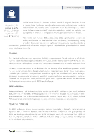 Relatório mensal julho 2021
Resumo das exportações 4

No período de
Janeiro a Julho
de 2021, o Brasil
exportou café
para 115 países
Diante desse cenário, o Conselho realizou, no dia 29 de julho, de forma virtual,
o evento global “Avaliando gargalos pós-pandêmicos na logística do comércio
internacional”, em parceria com a Swiss Coffee Trade Association (SCTA) e a Na-
tional Coffee Assocation (NCA), reunindo especialistas globais em logística com
o propósito de analisar as perspectivas futuras para os embarques de café.
“No evento, com mais de 250 participantes, CEOs e profissionais seniores de
análise conjuntural do mercado marítimo, dos portos, de commodity supply
e traders debateram os entraves logísticos internacionais, visando entender a
problemática que continua desafiando a logística global. Eles entendem que uma solução deverá
vir no médio prazo”, revela.
ANO CIVIL
Em relação à performance no acumulado de 2021, o presidente do Cecafé enaltece as eficiências
logística e comercial dos exportadores brasileiros, que, aliadas à safra recorde colhida no ano pas-
sado, permitem a evolução na comparação com as remessas realizadas de janeiro a julho de 2020.
“Os exportadores de café do Brasil têm realizado um trabalho ímpar e exemplar para tentar hon-
rar seus compromissos diante dos gargalos logísticos na pandemia da Covid-19, que foram poten-
cializados pela reabertura das principais economias a partir de maio deste ano. Esses esforços,
somados à safra exemplar em volume, qualidade e sustentabilidade que os produtores nacionais
colheram no ano passado, ainda possibilitam que o Brasil registre crescimento nos embarques
frente aos sete primeiros meses de 2020”, explica Rueda.
RECEITA CAMBIAL
As exportações de café do Brasil, em julho, renderam US$ 402,7 milhões ao país, implicando alta
de 5,6% frente aos US$ 381,2 milhões registrados no mesmo mês de 2020. No acumulado de 2021,
a receita cambial com os embarques brasileiros do produto chegou a US$ 3,203 bilhões, volume
7,0% superior ao rendimento registrado nos sete primeiros meses do ano antecedente.
PRINCIPAIS PARCEIROS
Em 2021, os Estados Unidos seguem como os maiores importadores dos cafés nacionais, com a
aquisição de 4,512 milhões de sacas, crescimento de 4,5% na comparação com igual período em
2020. Na sequência, vêm Alemanha, com 4,178 milhões de sacas (+5,5%); Bélgica, com 1,694 mi-
lhão (+1,1%); Itália, com 1,681 milhão (-9,5%); e, fechando o top 5, o Japão, com a importação de
1,339 milhão de sacas (+12,8%).
 