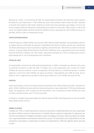 www.cecafe.com.br
Resumo das exportações 5
Destaca-se, ainda, o crescimento de 20% nas exportações brasileiras de café para outros países
produtores, que importaram 1,790 milhão de sacas nos primeiros sete meses de 2021. Quando
o recorte inclui apenas café verde, salienta-se ainda mais essa evolução, que chega a 31,1%, com
outras nações cafeeiras elevando a importação do produto in natura de 1,062 mi para 1,392 mi de
sacas. As nações árabes também merecem evidência com a aquisição de 1,037 milhão de sacas no
período, alta de 5,2% no comparativo anual.
CAFÉS DIFERENCIADOS
O Brasil exportou 3,868 milhões de sacas de cafés diferenciados (aqueles com qualidade superior
ou algum tipo de certificado de práticas sustentáveis) de janeiro a julho, volume que representa
16,3% dos embarques totais no período e significa crescimento de 1,3% frente ao mesmo intervalo
anterior. O preço médio desse produto foi de US$ 174,86 por saca, o que proporciona uma receita
total de US$ 676,3 milhões nos sete meses, apurando evolução de 7,7% no comparativo anual e
participação de 21,1% no total gerado até o momento.
TIPOS DE CAFÉ
As exportações nacionais de café verde apresentaram o melhor resultado nos últimos cinco anos
no período de janeiro a julho de 2021. O arábica foi o mais exportado, com o envio de 19,227
milhões de sacas ao exterior, o que corresponde a 81% do total. Já o canéfora (robusta + conilon)
registrou o envio de 2,337 milhões de sacas ao exterior, respondendo por 9,8% do total. Na se-
quência, vem o segmento do produto solúvel, que embarcou 2,152 milhões de sacas (9,1%).
PORTOS
Santos permanece como o principal canal de escoamento dos cafés do Brasil em 2021. De janeiro a
julho, 18,401 milhões de sacas partiram do porto paulista, o que representa 77,5% dos embarques
totais. Na sequência, vêm os portos do Rio de Janeiro, com a remessa de 3,692 milhões de sacas
(15,6%), e de Vitória (ES), com 713 mil sacas (3%).
O relatório completo das exportações de café em julho de 2021 está disponível no site do Cecafé:
http://www.cecafe.com.br/.
SOBRE O CECAFÉ
Fundado em 1999, o Cecafé representa e promove ativamente o desenvolvimento do setor exportador
de café no âmbito nacional e internacional. A entidade oferece suporte às operações do segmento por
meio do intercâmbio de inteligência de dados, ações estratégicas e jurídicas, além de projetos de cidada-
nia e responsabilidade socioambiental. Atualmente, possui 119 associados, entre exportadores de café,
produtores, associações e cooperativas no Brasil, correspondendo a 96% dos agentes desse mercado
no país.
 