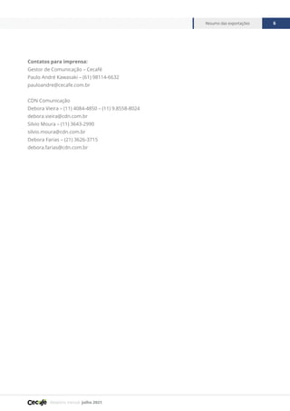 Relatório mensal julho 2021
Resumo das exportações 6
Contatos para imprensa:
Gestor de Comunicação – Cecafé
Paulo André Kawasaki – (61) 98114-6632
pauloandre@cecafe.com.br
CDN Comunicação
Debora Vieira – (11) 4084-4850 – (11) 9.8558-8024
debora.vieira@cdn.com.br
Silvio Moura – (11) 3643-2990
silvio.moura@cdn.com.br
Debora Farias – (21) 3626-3715
debora.farias@cdn.com.br
 