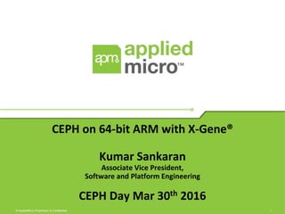 1© AppliedMicro Proprietary & Confidential
CEPH on 64-bit ARM with X-Gene®
Kumar Sankaran
Associate Vice President,
Software and Platform Engineering
CEPH Day Mar 30th 2016
 