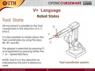 V+ Language
18
Tool State
All movement is parallel to the Tool
coordinates in the direction of X, Y,
and Z.
It is also possible to rotate about the
Tool coordinates by using the keys
RX, RY, and RZ.
The gripper is selected by pressing T1
and operated by pressing either the
+ or - Speed Bar keys.
NOTE: Tool X is in the direction as
indicated by the joint 6 reference
mark
Robot States
Z
Y
X
Tool coordinate system
 