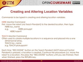 Creating and Altering Location Variables
Commands to be typed in creating and altering location variables
HERE Monitor Command
First, move the robot (via Teach Pendant) to the desried location, then type
HERE loc_name
e.g. HERE pickuppt
HERE hole#1
TEACH Monitor Command
Often used to create multiple locations in a sequence and placed into a one
dimensional array.
TEACH loc_name
e.g. TEACH pickuppoint
Each time “REC/DONE” button on the Teach Pendant (MCP-Manual Control
Pendant) is pressed, a location is created. Continue the procedure (i.e. move the
robot to a location, the press the “REC/DONE” button) until you are finished. Then
when finished, press the RETURN key.
24
 