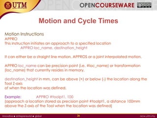 Motion and Cycle Times
Motion Instructions
APPRO
This instruction initiates an approach to a specified location
APPRO loc_name, destination_height
It can either be a straight line motion, APPROS or a joint interpolated motion,
APPRO loc_name can be precision point (i.e. #loc_name) or transformation
(loc_name) that currently resides in memory.
destination_height in mm, can be above (+) or below (-) the location along the
Tool Z-axis
of when the location was defined.
Example: APPRO #toolpt1, 100
(approach a location stored as precision point #toolpt1, a distance 100mm
above the Z-axis of the Tool when the location was defined)
26
 