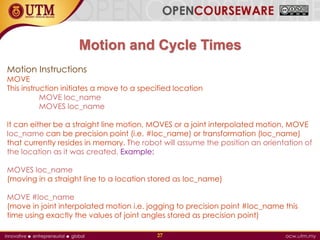 Motion and Cycle Times
Motion Instructions
MOVE
This instruction initiates a move to a specified location
MOVE loc_name
MOVES loc_name
It can either be a straight line motion, MOVES or a joint interpolated motion, MOVE
loc_name can be precision point (i.e. #loc_name) or transformation (loc_name)
that currently resides in memory. The robot will assume the position an orientation of
the location as it was created. Example:
MOVES loc_name
(moving in a straight line to a location stored as loc_name)
MOVE #loc_name
(move in joint interpolated motion i.e. jogging to precision point #loc_name this
time using exactly the values of joint angles stored as precision point)
27
 