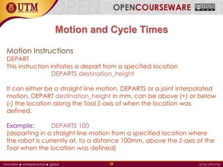 Motion and Cycle Times
Motion Instructions
DEPART
This instruction initiates a depart from a specified location
DEPARTS destination_height
It can either be a straight line motion, DEPARTS or a joint interpolated
motion, DEPART destination_height in mm, can be above (+) or below
(-) the location along the Tool Z-axis of when the location was
defined.
Example: DEPARTS 100
(departing in a straight line motion from a specified location where
the robot is currently at, to a distance 100mm, above the Z-axis of the
Tool when the location was defined)
28
 