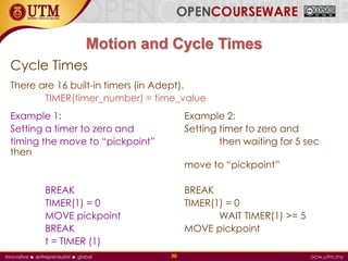 Motion and Cycle Times
Cycle Times
There are 16 built-in timers (in Adept).
TIMER(timer_number) = time_value
Example 1: Example 2:
Setting a timer to zero and Setting timer to zero and
timing the move to “pickpoint” then waiting for 5 sec
then
move to “pickpoint”
BREAK BREAK
TIMER(1) = 0 TIMER(1) = 0
MOVE pickpoint WAIT TIMER(1) >= 5
BREAK MOVE pickpoint
t = TIMER (1)
30
 