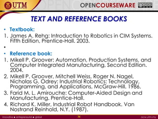 • Textbook:
1. James A. Rehg: Introduction to Robotics in CIM Systems.
Fifth Edition, Prentice-Hall. 2003.
•
• Reference book:
1. Mikell P. Groover: Automation, Production Systems, and
Computer Integrated Manufacturing, Second Edition.
2004.
2. Mikell P. Groover, Mitchell Weiss, Roger N. Nagel,
Nicholas G. Odrey: Industrial Robotics: Technology,
Programming, and Applications, McGraw-Hill. 1986.
3. Farid M. L. Amirouche: Computer-Aided Design and
Manufacturing. Prentice-Hall.
4. Richard K. Miller, Industrial Robot Handbook. Van
Nostrand Reinhold, N.Y. (1987).
34
TEXT AND REFERENCE BOOKS
 