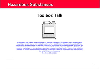 1
Hazardous SubstancesHazardous Substances
Toolbox Talk
This document is made available on the condition that it is used solely to assist you in the preparation of your own safety training
material. Use for resale or similar commercial activity to third parties is strictly forbidden. This document was produced for our
internal use only, and therefore it may not be suitable or sufficient for your purposes. No guarantees whatsoever can be given as to
their legal compliance or comprehensiveness, and you are responsible for obtaining professional advice and verification as to the
correctness or suitability of any training or documents which you produce which are based wholly or in part on these. No liabilities
whatsoever are accepted. It has been made available purely for information to others who may find them useful when formulating
their own safety training and procedures.
© A. Groves & Océ (UK) Ltd
 