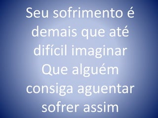 Seu sofrimento é
demais que até
difícil imaginar
Que alguém
consiga aguentar
sofrer assim
 