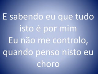 E sabendo eu que tudo
isto é por mim
Eu não me controlo,
quando penso nisto eu
choro
 