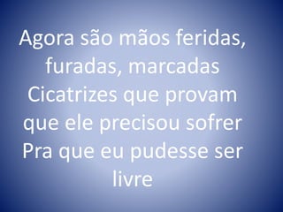 Agora são mãos feridas,
furadas, marcadas
Cicatrizes que provam
que ele precisou sofrer
Pra que eu pudesse ser
livre
 