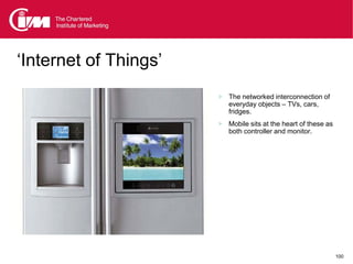 ‘Internet of Things’
                        The networked interconnection of
                          everyday objects – TVs, cars,
                          fridges.
                        Mobile sits at the heart of these as
                          both controller and monitor.




                                                                100
 