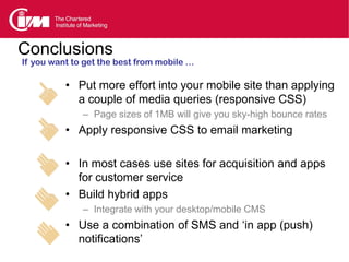 Conclusions
If you want to get the best from mobile …

          • Put more effort into your mobile site than applying
            a couple of media queries (responsive CSS)
              – Page sizes of 1MB will give you sky-high bounce rates
          • Apply responsive CSS to email marketing

          • In most cases use sites for acquisition and apps
            for customer service
          • Build hybrid apps
              – Integrate with your desktop/mobile CMS
          • Use a combination of SMS and ‘in app (push)
            notifications’
 