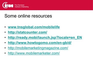 Some online resources

•   www.tnsglobal.com/mobilelife
•   http://statcounter.com/
•   http://ready.mobi/launch.jsp?locale=en_EN
•   http://www.howtogomo.com/en-gb/d/
•   http://mobilemarketingmagazine.com/
•   http://www.mobilemarketer.com/
 