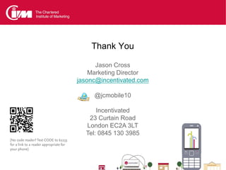 Thank You

                                               Jason Cross
                                             Marketing Director
                                         jasonc@incentivated.com

                                              @jcmobile10

                                               Incentivated
                                            23 Curtain Road
                                           London EC2A 3LT
                                           Tel: 0845 130 3985
(No code reader? Text CODE to 62233
for a link to a reader appropriate for
your phone)
 