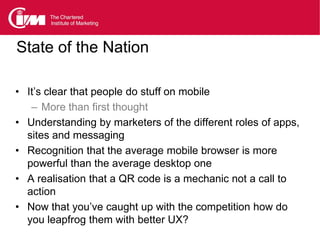 State of the Nation

• It’s clear that people do stuff on mobile
   – More than first thought
• Understanding by marketers of the different roles of apps,
  sites and messaging
• Recognition that the average mobile browser is more
  powerful than the average desktop one
• A realisation that a QR code is a mechanic not a call to
  action
• Now that you’ve caught up with the competition how do
  you leapfrog them with better UX?
 