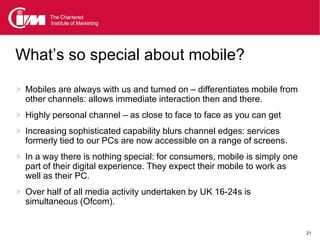 What’s so special about mobile?

 Mobiles are always with us and turned on – differentiates mobile from
  other channels: allows immediate interaction then and there.
 Highly personal channel – as close to face to face as you can get
 Increasing sophisticated capability blurs channel edges: services
  formerly tied to our PCs are now accessible on a range of screens.
 In a way there is nothing special: for consumers, mobile is simply one
  part of their digital experience. They expect their mobile to work as
  well as their PC.
 Over half of all media activity undertaken by UK 16-24s is
  simultaneous (Ofcom).


                                                                           21
 