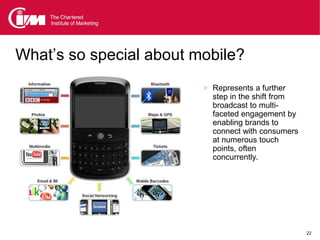 What’s so special about mobile?
                          Represents a further
                           step in the shift from
                           broadcast to multi-
                           faceted engagement by
                           enabling brands to
                           connect with consumers
                           at numerous touch
                           points, often
                           concurrently.




                                                    22
 