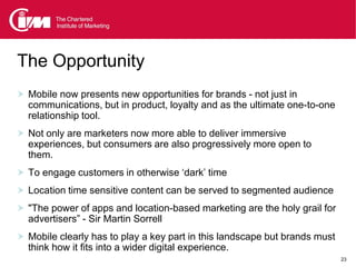 The Opportunity
 Mobile now presents new opportunities for brands - not just in
  communications, but in product, loyalty and as the ultimate one-to-one
  relationship tool.
 Not only are marketers now more able to deliver immersive
  experiences, but consumers are also progressively more open to
  them.
 To engage customers in otherwise ‘dark’ time
 Location time sensitive content can be served to segmented audience
 "The power of apps and location-based marketing are the holy grail for
  advertisers” - Sir Martin Sorrell
 Mobile clearly has to play a key part in this landscape but brands must
  think how it fits into a wider digital experience.
                                                                            23
 