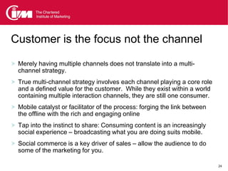 Customer is the focus not the channel

 Merely having multiple channels does not translate into a multi-
  channel strategy.
 True multi-channel strategy involves each channel playing a core role
  and a defined value for the customer. While they exist within a world
  containing multiple interaction channels, they are still one consumer.
 Mobile catalyst or facilitator of the process: forging the link between
  the offline with the rich and engaging online
 Tap into the instinct to share: Consuming content is an increasingly
  social experience – broadcasting what you are doing suits mobile.
 Social commerce is a key driver of sales – allow the audience to do
  some of the marketing for you.

                                                                            24
 