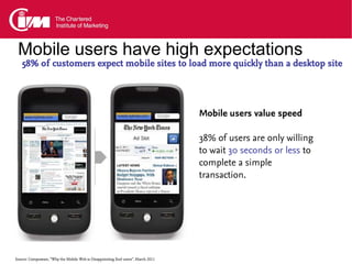 Mobile users have high expectations
   58% of customers expect mobile sites to load more quickly than a desktop site




                                                                                 Mobile users value speed

                                                                                 38% of users are only willing
                                                                                 to wait 30 seconds or less to
                                                                                 complete a simple
                                                                                 transaction.




Source: Compuware, “Why the Mobile Web is Disappointing End-users”. March 2011
 