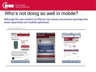 Who’s not doing so well in mobile?
Although the site renders on iPhone, the check out process (perhaps the
most important) isn’t mobile optimised

   Screenshots of Wilkinson - iOS
 