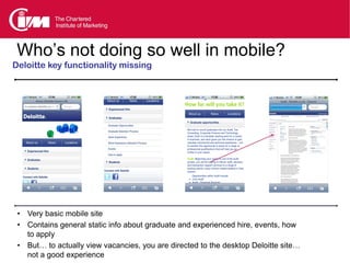 Who’s not doing so well in mobile?
Deloitte key functionality missing




 • Very basic mobile site
 • Contains general static info about graduate and experienced hire, events, how
   to apply
 • But… to actually view vacancies, you are directed to the desktop Deloitte site…
   not a good experience
 