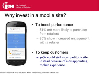 Why invest in a mobile site?
                                          • To boost performance
                                                – 51% are more likely to purchase
                                                  from retailers
                                                – 85% show increased engagement
                                                  with a retailer


                                          • To keep customers
                                                – 40% would visit a competitor’s site
                                                  instead because of a disappointing
                                                  mobile experience

Source: Compuware, “Why the Mobile Web is Disappointing End-Users”. March 2011
 