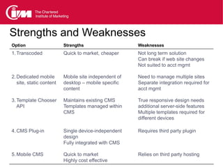Strengths and Weaknesses
Comparison ofmarket, cheaper CMSlong term solution
Option
1. Transcoded Quick to
                       Mobile
                          Strengths
                               Not
                                   options             Weaknesses


                                                       Can break if web site changes
                                                       Not suited to acct mgmt

2. Dedicated mobile       Mobile site independent of   Need to manage multiple sites
   site, static content   desktop – mobile specific    Separate integration required for
                          content                      acct mgmt

3. Template Chooser       Maintains existing CMS       True responsive design needs
   API                    Templates managed within     additional server-side features
                          CMS                          Multiple templates required for
                                                       different devices

4. CMS Plug-in            Single device-independent    Requires third party plugin
                          design
                          Fully integrated with CMS

5. Mobile CMS             Quick to market              Relies on third party hosting
                          Highly cost effective
 