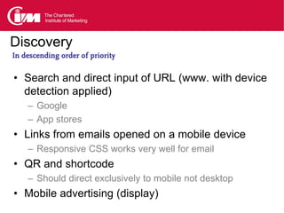 Discovery
In descending order of priority

• Search and direct input of URL (www. with device
  detection applied)
    – Google
    – App stores
• Links from emails opened on a mobile device
    – Responsive CSS works very well for email
• QR and shortcode
    – Should direct exclusively to mobile not desktop
• Mobile advertising (display)
 