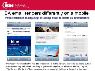 BA email renders differently on a mobile
Mobile email can be engaging, but always needs to lead to an optimised site




 Optimisation eliminates the need to expand or pinch the screen. The ‘Find out more’ button
 compresses any extra text, providing a great user experience while the ‘Home’, ‘Log-in’,
 ‘Flights’ and ‘Contact us’ become conspicuous, one click buttons at the end of the page.
 